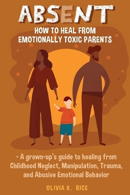 Absent: How to Heal from Emotionally Toxic Parents - A Grown-Up's Guide to Healing from Childhood Neglect, Manipulation, Traum by Rice, Olivia K.