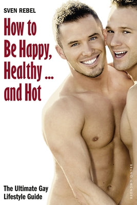 How to Be Happy, Healthy and Hot: The Ultimate Gay Lifestyle Guide by Rebel, Sven