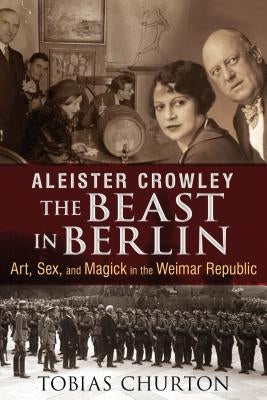 Aleister Crowley: The Beast in Berlin: Art, Sex, and Magick in the Weimar Republic by Churton, Tobias