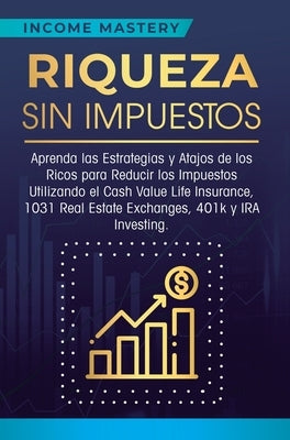 Riqueza sin impuestos: Aprenda las estrategias y atajos de los ricos para reducir los impuestos utilizando el Cash Value Life Insurance, 1031 by Income Mastery