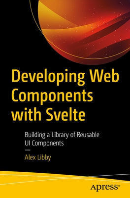 Developing Web Components with Svelte: Building a Library of Reusable Ui Components by Libby, Alex