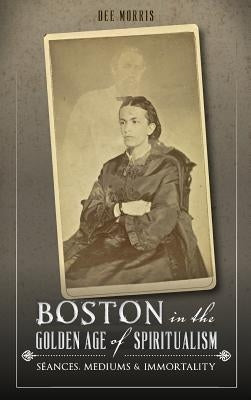Boston in the Golden Age of Spiritualism: Seances, Mediums & Immortality by Morris, Dee
