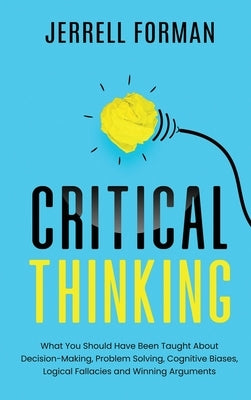 Critical Thinking: What You Should Have Been Taught About Decision-Making, Problem Solving, Cognitive Biases, Logical Fallacies and Winni by Forman, Jerrell