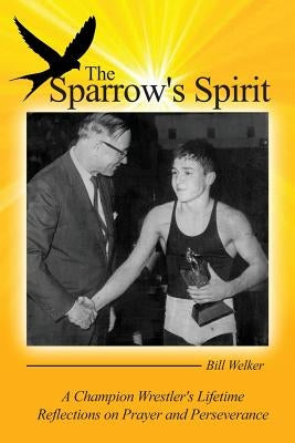 The Sparrow's Spirit: A Champion Wrestler's Lifetime Reflections on Prayer and Perseverance by Welker, Bill