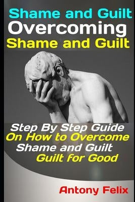 Shame and Guilt: Overcoming Shame and Guilt: Step By Step Guide On How to Overcome Shame and Guilt for Good by Felix, Antony