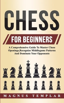 Chess For Beginners: A Comprehensive Guide To Master Chess Openings, Recognize Middlegame Patterns And Dominate Your Opponent by Templar, Magnus