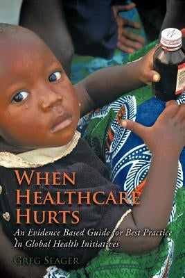 When Healthcare Hurts: An Evidence Based Guide for Best Practices In Global Health Initiatives by Seager, Greg