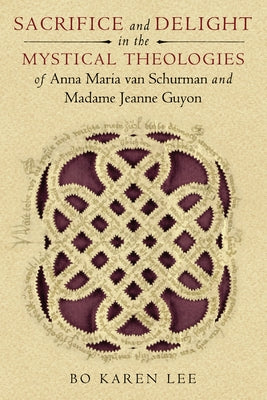 Sacrifice and Delight in the Mystical Theologies of Anna Maria Van Schurman and Madame Jeanne Guyon by Lee, Bo Karen