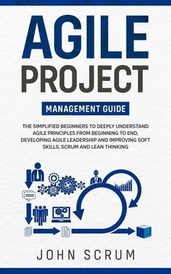 Agile Project Management Guide: The Simplified Beginners to Deeply Understand Agile Principles From Beginning to End, Developing Agile Leadership and by Scrum, John