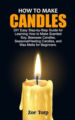 How to Make Candles: DIY Easy Step-by-Step Guide for Learning How to Make Scented Soy, Beeswax Candles, Seasonal/Healing Candles, and Wax M by Torp, Zoe