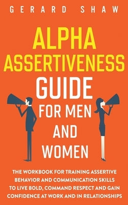 Alpha Assertiveness Guide for Men and Women: The Workbook for Training Assertive Behavior and Communication Skills to Live Bold, Command Respect and G by Shaw, Gerard