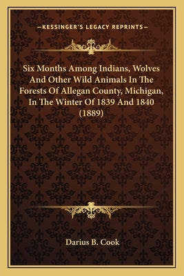 Six Months Among Indians, Wolves And Other Wild Animals In The Forests Of Allegan County, Michigan, In The Winter Of 1839 And 1840 (1889) by Cook, Darius B.