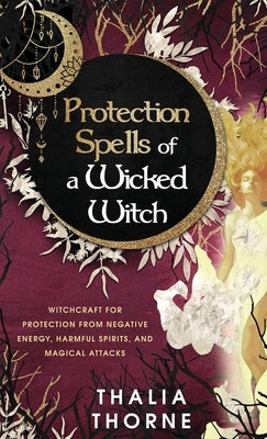 Protection Spells of a Wicked Witch: Witchcraft for Protection from Negative Energy, Harmful Spirits, and Magical Attacks by Thorne, Thalia