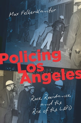 Policing Los Angeles: Race, Resistance, and the Rise of the LAPD by Felker-Kantor, Max