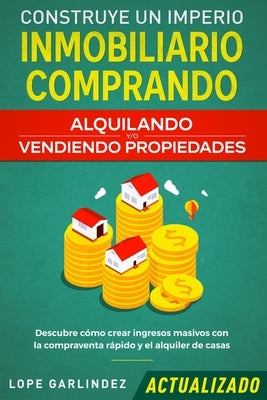 Construye un imperio inmobiliario comprando, alquilando y/o vendiendo propiedades (actualizado): Descubre cómo crear ingresos masivos con la compraven by Garlindez, Lope