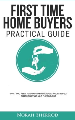 First Time Home Buyers Practical Guide: What You Need to Know to Find and Get Your Perfect First House Without Flipping Out by Sherrod, Norah