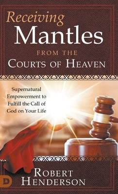 Receiving Mantles from the Courts of Heaven: Supernatural Empowerment to Fulfill the Call of God on Your Life by Henderson, Robert