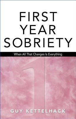 First Year Sobriety: When All That Changes Is Everythingvolume 1 by Kettelhack, Guy