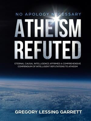 No Apology Necessary Atheism Refuted Eternal Causal Intelligence Affirmed A Comprehensive Compendium of Intelligent Refutations to Atheism by Garrett, Gregory Lessing