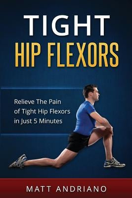 Tight Hip Flexors: Relieve The Pain of Tight Hip Flexors In Just 5 Minutes by Andriano, Matt