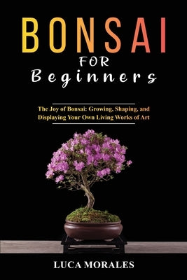Bonsai for Beginners: The Joy of Bonsai: Growing, Shaping, and Displaying Your Own Living Works of Art Paperback Luca Morales