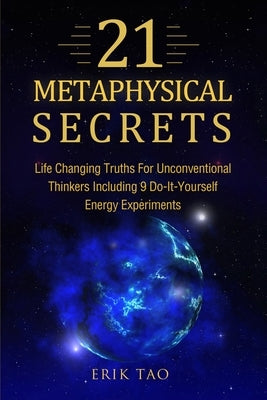 21 Metaphysical Secrets: Life Changing Truths For Unconventional Thinkers Including 9 Do-It-Yourself Energy Experiments by Tao, Erik