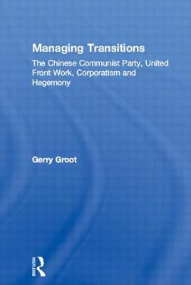 Managing Transitions: The Chinese Communist Party, United Front Work, Corporatism and Hegemony by Groot, Gerry