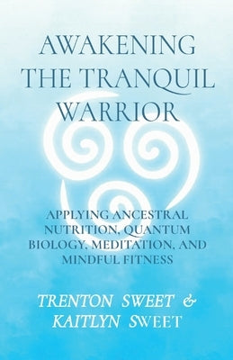 Awakening the Tranquil Warrior: Applying Ancestral Nutrition, Quantum Biology, Meditation, and Mindful Fitness by Sweet