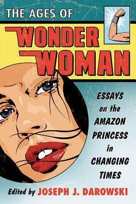 Ages of Wonder Woman: Essays on the Amazon Princess in Changing Times by Darowski, Joseph J.