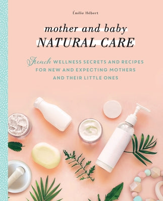 Mother and Baby Natural Care: French Wellness Secrets and Recipes for New and Expecting Mothers and Their Little Ones by Hébert, Émilie