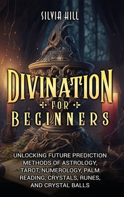 Divination for Beginners: Unlocking Future Prediction Methods of Astrology, Tarot, Numerology, Palm Reading, Crystals, Runes, and Crystal Balls by Hill, Silvia