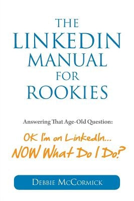 The LinkedIn Manual for Rookies: Answering the Age-Old Question: Okay, I'm on LinkedIn ... NOW What Do I Do by McCormick, Debbie