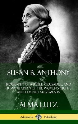 Susan B. Anthony: Biography of a Rebel, Crusader, and Humanitarian of the Women's Rights and Feminist Movements (Hardcover) by Lutz, Alma