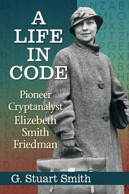 A Life in Code: Pioneer Cryptanalyst Elizebeth Smith Friedman by Smith, G. Stuart