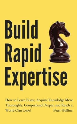 Build Rapid Expertise: How to Learn Faster, Acquire Knowledge More Thoroughly, Comprehend Deeper, and Reach a World-Class Level by Hollins, Peter