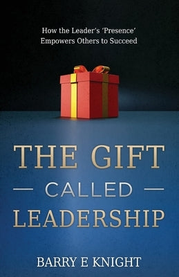 The Gift Called Leadership: How the Leader's 'Presence' Empowers Others to Succeed by Knight, Barry E.