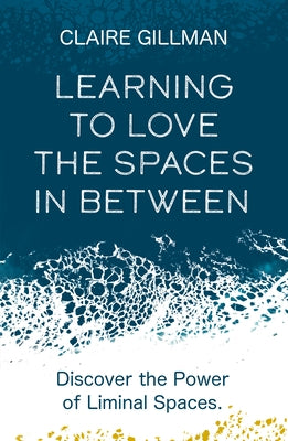Learning to Love the Spaces in Between: Discover the Power of Liminal Spaces to Understand What Was and Embrace What Is to Come by Gillman, Claire