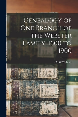 Genealogy of One Branch of the Webster Family, 1600 to 1900 by Webster, A. W.