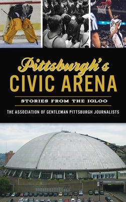 Pittsburgh's Civic Arena: Stories from the Igloo by The Association of Gentleman Pittsbur