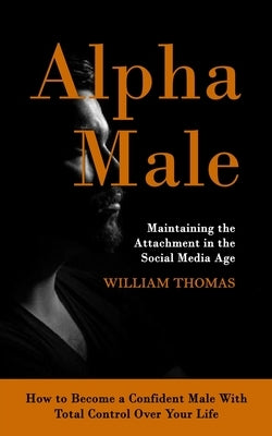 Alpha Male: Maintaining the Attachment in the Social Media Age (How to Become a Confident Male With Total Control Over Your Life) by Thomas, William