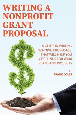 Writing a Nonprofit Grant Proposal: A Guide in Writing Winning Proposals that will Help You Get Funds for Your Plans and Projects by Coles, Frank