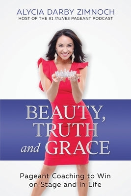 Beauty, Truth and Grace: Pageant Coaching to Win on Stage and in Life by Zimnoch, Alycia Darby