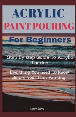 Acrylic Paint Pouring For Beginners: Step By Step Guide To Acrylic Pouring: Everthing You Need To know Before Your First Painting Paperback Independently Published