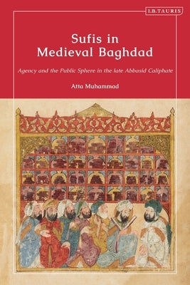 Sufis in Medieval Baghdad: Agency and the Public Sphere in the Late Abbasid Caliphate by Muhammad, Atta