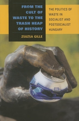 From the Cult of Waste to the Trash Heap of History: The Politics of Waste in Socialist and Postsocialist Hungary by Gille, Zsuzsa