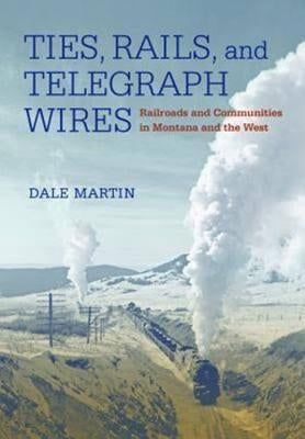 Ties, Rails, and Telegraph Wires: Railroads and Communities in Montana and the West by Martin, Dale