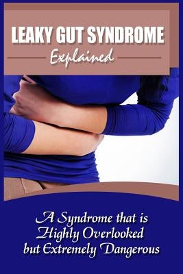 Leaky Gut Syndrome Explained: A Syndrome That Is Highly Overlooked But Extremely Dangerous by Bush, Leah