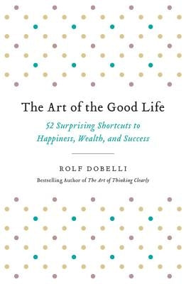 The Art of the Good Life: 52 Surprising Shortcuts to Happiness, Wealth, and Success by Dobelli, Rolf