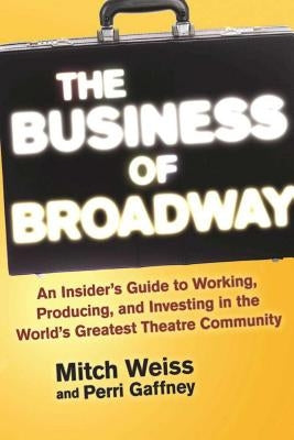 The Business of Broadway: An Insider's Guide to Working, Producing, and Investing in the World's Greatest Theatre Community by Weiss, Mitch