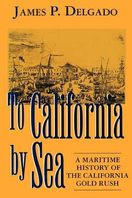 To California by Sea: A Maritime History of the California Gold Rush by Delgado, James P.